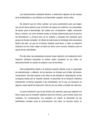 3
Las observaciones realizadas llevaron a determinar algunas de las causas
de la problemática y sus efectos en el desarrollo cognitivo de los niños.
Se observó que los niños cuentan con poca oportunidad para que hagan
uso de los libros debido a que el horario de clases se conforma con actividades
de apoyo para el aprendizaje, las cuales son: computación, inglés, educación
física y música; así como también existe un tiempo determinado para el servicio
de alimentación a primera hora de la mañana y después del mediodía para
grupos de tiempo completo. Un efecto de esto recae en el trabajo de la educadora
dentro del aula, ya que en el tiempo restante para llevar a cabo su situación
didáctica con los niños dejan de lado los libros como recurso didáctico para el
apoyo de las actividades.
Por otro lado, las educadoras al poner mayor atención a la realización de la
situación didáctica descartan la lectura diaria causando en los niños un
desconocimiento en cuanto al cuidado y uso de los libros.
Esta problemática afecta a la práctica docente debido a que la capacidad
de entendimiento y reflexión de los alumnos es limitada por la falta de lectura-
comprensión. De esta manera a los niños se les dificulta la interpretación de las
consignas dadas por la maestra durante el desarrollo de la situación didáctica
extendiendo el tiempo asignado a las actividades, por lo que es necesario en
algunos casos repetir la instrucción más de una vez antes y durante de cada una.
La poca motivación que se les brinda a los alumnos para que exploren los
libros causa que se muestren apáticos hacia los mismos, y por lo tanto hacia sus
cuidados. En consecuencia, les perjudica en cuanto al desarrollo de las
habilidades sociales como la comunicación con otros, la escucha activa, la
 