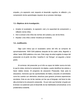 4
empatía y la expresión oral; respecto al desarrollo cognitivo, la reflexión y la
comprensión de los aprendizajes requiere de un proceso más largo.
1.3.- Objetivos de la investigación.
 Ampliar el vocabulario, la expresión oral y la capacidad de comprensión y
reflexión de los niños.
 Dar a conocer a los niños las normas del cuidado y uso de los libros.
 Impulsar a los niños a tener iniciativa por la lectura.
1.4.- Justificación.
Olga León indica que el vocabulario activo del niño se compone de
aproximadamente 1000-1200 palabras después de los cuatro años, llegando a
utilizar hasta 2000 palabras a los seis. Este rango de edad engloba la etapa del
preescolar en el jardín de niños “Josefina C. de Tárrega”, en segundo y tercer
grado.
Al comienzo del preescolar ya el niño es capaz de hablar acerca de todo
lo que le rodea, domina la numeración de objetos, puede identificar los colores y
hacer relatos breves. El programa de educación Preescolar, Guía para la
educadora, menciona que las oportunidades de habla y escucha en actividades
como los cuentos son elementos atractivos para generar primeras experiencias
escolares. Esta es una de las razones por las que el lenguaje oral tiene la más
alta prioridad en la educación preescolar. Es por esto que fomentar el gusto por
la lectura es sustancial para el desarrollo de las habilidades comunicativas en la
problemática existente.
 