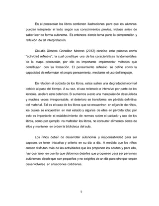 5
En el preescolar los libros contienen ilustraciones para que los alumnos
puedan interpretar el texto según sus conocimientos previos, incluso antes de
saber leer de forma autónoma. Es entonces donde toma parte la comprensión y
reflexión de tal interpretación.
Claudia Ximena González Moreno (2012) concibe este proceso como
“actividad reflexiva”, la cual constituye una de las características fundamentales
de la etapa preescolar, por ello es importante implementar métodos que
contribuyan con su formación. El pensamiento reflexivo se define como la
capacidad de reformular el propio pensamiento, mediante el uso del lenguaje.
En relación al cuidado de los libros, estos sufren una degradación normal
debido al paso del tiempo. A su vez, el uso reiterado e intensivo por parte de los
lectores, acelera este deterioro. Si sumamos a esto una manipulación descuidada
y muchas veces irresponsable, el deterioro se transforma en pérdida definitiva
del material. Tal es el caso de los libros que se encuentran en el jardín de niños,
los cuales se encuentran en mal estado y algunos de ellos en pérdida total, por
esto es importante el establecimiento de normas sobre el cuidado y uso de los
libros, como por ejemplo: no maltratar los libros, no consumir alimentos cerca de
ellos y mantener en orden la biblioteca del aula.
Los niños deben de desarrollar autonomía y responsabilidad para ser
capaces de tener iniciativa y criterio en su día a día. A medida que los niños
crecen disfrutan más de las actividades que les proponen los adultos y para ello,
hay que tener en cuenta que debemos dejarles que progresen para ser personas
autónomas desde que son pequeños y no exigirles de un día para otro que sepan
desenvolverse en situaciones cotidianas.
 
