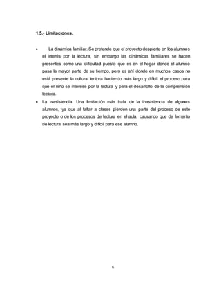 6
1.5.- Limitaciones.
 La dinámica familiar. Se pretende que el proyecto despierte en los alumnos
el interés por la lectura, sin embargo las dinámicas familiares se hacen
presentes como una dificultad puesto que es en el hogar donde el alumno
pasa la mayor parte de su tiempo, pero es ahí donde en muchos casos no
está presente la cultura lectora haciendo más largo y difícil el proceso para
que el niño se interese por la lectura y para el desarrollo de la comprensión
lectora.
 La inasistencia. Una limitación más trata de la inasistencia de algunos
alumnos, ya que al faltar a clases pierden una parte del proceso de este
proyecto o de los procesos de lectura en el aula, causando que de fomento
de lectura sea más largo y difícil para ese alumno.
 