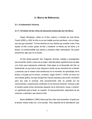 7
2.- Marco de Referencia.
2.1.- Fundamentos Teóricos.
2.1.1.- El interés de los niños de educación preescolar por los libros.
Según Montaigne, citado en el libro Justicia y Libertad de José Alcina
Franch (2005, p. 400) “el niño no es una botella que hay que llenar, sino un fuego
que hay que encender”. Formar lectores es muy distinto que enseñar a leer. Para
ayudar al niño a tener ganas de leer y mantener el interés por los libros y la
lectura, es imprescindible que padres y maestros estén estimulados. No puede
transmitirse algo que no se siente.
El niño desde pequeño “lee” imágenes, láminas, carteles y propagandas
que encuentra dentro y fuera de su hogar. Además extrae significaciones de ellas
y le sirven para expresarse oralmente. Esta etapa en el desarrollo del niño es
fundamental ya que todo lo que adquiera a través de los miembros de su familia
y personas que le rodean será beneficioso en el momento de aprendizaje de la
lectura y el gusto por la misma. La lectura, según Smith F. (1978), se inicia con
una entrada gráfica, los ojos recogen las marcas impresas y las envían al cerebro
para que este lo procese. Ese procesamiento sólo es posible por los
conocimientos y experiencias contenidos en la memoria del lector. Gracias a ello
el cerebro puede tomar decisiones respecto de la información visual y construir
un significado para el texto en cuestión. El aprovechamiento dependerá de las
vivencias y estímulos que posea el niño.
Bruno Bettelheim (1983) indica que hay niños que encuentran el gusto por
la lectura incluso antes de ir a la escuela. Todo depende de la estimulación que
 