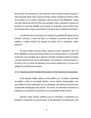8
se les brinde, de esta forma, el niño aprende a amar los libros cuando escucha a
otras personas leerle. Poco a poco comienza a tener iniciativa por tomar un libro
de su interés y en un futuro enseñarse a leer él mismo. Para Bettelheim, existe
una gran diferencia entre los niños que aprenden a leer y adquieren el gusto por
la lectura en casa que aquellos que lo hacen en la escuela, esto se debe a que
los primeros tienen mayor aproximación a los libros que le producen fascinación.
Lo anteriormente mencionado nos muestra la posibilidad de lograr que los
alumnos conozcan y amen los libros. Lo necesario es permitir que los niños
exploren y tengan libertad de escoger los textos que le provoquen mayor
atracción.
De igual manera, Edmund Huey, citado en el libro “Aprender a leer” de
Bruno Bettelheim indica que la lectura debe ser un proceso natural y no permitirle
al niño leer como resultado de un ejercicio. Se debe considerar siempre el interés
y el valor esencial de lo que se está leyendo. Así el alumno concibe la lectura y
los libros como un medio de expresión que provoca satisfacción y no como una
obligación por parte de la escuela.
2.1.2.- Importancia del fomento de la lectura en los alumnos de preescolar.
Como apuntan Villalón, Ziliani y Viviani (2009, p. 6), “la lectura compartida
de adultos y niños en el contexto familiar y en los centros educacionales a los
que asisten ha sido identificada como la estrategia más efectiva para promover
el desarrollo del lenguaje oral y escrito”. Así mismo, los educandos favorecen su
expresión y comunicación al escuchar a sus semejantes leerles un libro.
Además, estos autores sostienen que la curiosidad y persistencia por
aprender y comprender lo que les rodea, no se desarrolla en el aislamiento, sino
 