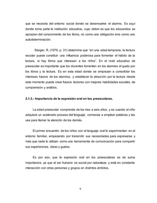 9
que se necesita del entorno social donde se desenvuelve el alumno. Es aquí
donde toma parte la institución educativa, cuyo deber es que los educandos se
apropien del conocimiento de los libros, no como una obligación sino como una
autodeterminación.
Staiger, R. (1979, p. 31) determina que “en una edad temprana, la lectura
escolar puede constituir una influencia poderosa para fomentar el hábito de la
lectura, si hay libros que interesan a los niños”. En el nivel educativo de
preescolar es importante que los docentes fomenten en los alumnos el gusto por
los libros y la lectura. Es en esta edad donde se empiezan a consolidar los
intereses futuros de los alumnos, y establecer la atracción por la lectura desde
este momento puede crear futuros lectores con mejores habilidades sociales, de
comprensión y análisis.
2.1.3.- Importancia de la expresión oral en los preescolares.
La edad preescolar comprende de los tres a seis años, y es cuando el niño
adquiere un acelerado proceso del lenguaje, comienza a emplear palabras y las
usa para llamar la atención de los demás.
El primer encuentro de los niños con el lenguaje oral lo experimentan en el
entorno familiar, empezando por transmitir sus necesidades para expresarse y
más que nada lo utilizan como una herramienta de comunicación para compartir
sus experiencias, ideas y gustos.
Es por eso, que la expresión oral en los preescolares es de suma
importancia, ya que el ser humano es social por naturaleza y está en constante
interacción con otras personas y grupos en distintos ámbitos.
 