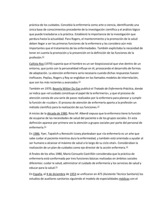práctica de los cuidados. Concebía la enfermería como arte o ciencia, identificando una
única base de conocimientos procedente de la investigación científica y el análisis lógico
que puede trasladarse a la práctica. Estableció la importancia de la investigación que
perdura hasta la actualidad. Para Rogers, el mantenimiento y la promoción de la salud
deben llegar a ser las primeras funciones de la enfermera y las considera aún más
importantes que el tratamiento de las enfermedades. También explicitaba la necesidad de
tener en cuenta la promoción y la prevención en la definición de las funciones de la
profesión.11
Callista Roy (1970) suponía que el hombre es un ser biopsicosocial que vive dentro de un
entorno, que junto con la personalidad influye en él, provocando el desarrollo de formas
de adaptación. La atención enfermera sería necesaria cuando dichas respuestas fuesen
ineficaces. Peplau, Rogers y Roy se engloban en los llamados modelos de interrelación,
que son los más recientes y avanzados.11
También en 1970, Beverly Witter Du Gas publicó el Tratado de Enfermería Práctica, donde
se indica que «el cuidado constituye el papel de la enfermería», y que el proceso de
atención consta de una serie de pasos realizados por la enfermera para planear y cumplir
la función de «cuidar». El proceso de atención de enfermería aporta a la profesión un
método científico para la realización de sus funciones.11
A inicios de la década de 1980, Rosa M. Alberdi expuso que la enfermera tiene la función
de ocuparse de las necesidades de salud del paciente o de los grupos sociales. En esta
definición aparece por primera vez la atención a grupos sociales por parte del personal de
enfermería.11
En 1986, Yyer, Tapatich y Renocchi-Losey planteaban que «la enfermería es un arte que
sabe cuidar al paciente mientras dura la enfermedad, y también está orientada a ayudar al
ser humano a alcanzar el máximo de salud a lo largo de su ciclo vital». Consideraban la
realización de un plan de cuidados como eje director de la acción enfermera.11
A finales de los años 1980, María Consuelo Castrillón consideraba que la práctica de
enfermería está conformada por tres funciones básicas realizadas en ámbitos sociales
diferentes: cuidar la salud, administrar el cuidado de enfermería y los servicios de salud y
educar para la salud.11
En España, el 4 de diciembre de 1953 se unificaron en ATS (Asistente Técnico Sanitario) los
estudios de auxiliares sanitarios siguiendo el modelo de especialidades médicas con el
 