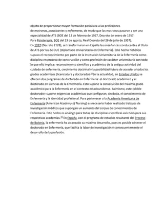 objeto de proporcionar mayor formación posbásica a las profesiones
de matronas, practicantes y enfermeras, de modo que las matronas pasaron a ser una
especialidad de ATS (BOE del 12 de febrero de 1957, Decreto de enero de 1957.
Para Fisioterapia, BOE del 23 de agosto, Real Decreto del 26 de julio de 1957).
En 1977 (Decreto 2128), se transformaron en España las enseñanzas conducentes al título
de ATS por las de DUE (Diplomado Universitario en Enfermería). Este hecho histórico
supuso el reconocimiento por parte de la Institución Universitaria de la Enfermería como
disciplina en proceso de construcción y como profesión de carácter universitario con todo
lo que ello implica: reconocimiento científico y académico de la antigua actividad del
cuidado de enfermería, crecimiento doctrinal y la posibilidad futura de acceder a todos los
grados académicos (licenciatura y doctorado).10En la actualidad, en Estados Unidos se
ofrecen dos programas de doctorado en Enfermería: el doctorado académico y el
doctorado en Ciencias de la Enfermería. Esto supone la consecución del máximo grado
académico para la Enfermería en el contexto estadounidense. Asimismo, este «doble
doctorado» supone exigencias académicas que configuran, sin duda, el conocimiento de
Enfermería y la identidad profesional. Para pertenecer a la Academia Americana de
Enfermería (American Academy of Nursing) es necesario haber realizado trabajos de
investigación inéditos que supongan un aumento del corpus de conocimientos de
Enfermería. Este hecho es análogo para todas las disciplinas científicas así como para sus
respectivas academias.10 En España, con el programa de estudios resultante del Proceso
de Bolonia, la enfermería ha alcanzado su máximo desarrollo, pues es posible obtener el
doctorado en Enfermería, que facilita la labor de investigación y consecuentemente el
desarrollo de la profesión.
 