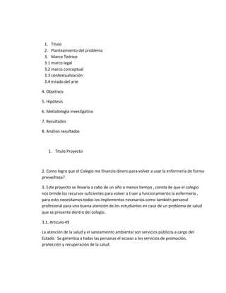 1. Titulo
2. Planteamiento del problema
3. Marco Teórico
3.1 marco legal
3.2 marco conceptual
3.3 contextualización
3.4 estado del arte
4. Objetivos
5. Hipótesis
6. Metodología investigativa
7. Resultados
8. Análisis resultados
1. Titulo Proyecto
2. Como logro que el Colegio me financie dinero para volver a usar la enfermería de forma
provechosa?
3. Este proyecto se llevaría a cabo de un año o menos tiempo , consta de que el colegio
nos brinde los recursos suficientes para volver a traer a funcionamiento la enfermería ,
para esto necesitamos todos los implementos necesarios como también personal
profesional para una buena atención de los estudiantes en caso de un problema de salud
que se presente dentro del colegio.
3.1. Articulo 49
La atención de la salud y el saneamiento ambiental son servicios públicos a cargo del
Estado. Se garantiza a todas las personas el acceso a los servicios de promoción,
protección y recuperación de la salud.
 
