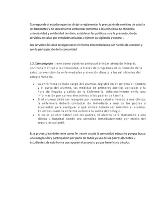 Corresponde al estado organizar dirigir y reglamentar la prestación de servicios de salud a
los habitantes y de saneamiento ambiental conforme a los principios de eficiencia
universalidad y solidaridad también, establecer las políticas para la presentación de
servicios de salud por entidades privadas y ejercer su vigilancia y control .
Los servicios de salud se organizaran en forma descentralizada por niveles de atención y
con la participación de la comunidad
3.2. Este proyecto tiene como objetivo principal brindar atención integral,
oportuna y eficaz a la comunidad, a través de programas de promoción de la
salud, prevención de enfermedades y atención directa a los estudiantes del
colegio Venecia.
 La enfermera se hace cargo del alumno, registra en el sistema el nombre
y el curso del alumno, las medidas de primeros auxilios aplicadas y la
hora de llegada y salida de la Enfermería. Adicionalmente envía una
información por correo electrónico a los padres de familia.
 Si el alumno debe ser recogido por razones salud o llevado a una clínica,
la enfermera deberá contactar de inmediato a uno de los padres o
acudientes para averiguar a qué clínica deberá ser remitido el alumno.
En ambos casos la enferma autoriza la salida del Colegio.
 Si no es posible hablar con los padres, el alumno será trasladado a una
clínica u hospital donde sea atendido inmediatamente por medio del
seguro estudiantil.
Este proyecto también tiene como fin reunir a toda la comunidad educativa porque busca
una integración y participación por parte de todos ya sea de los padres docentes u
estudiantes, de esta forma que apoyen el proyecto ya que beneficiara a todos.
 