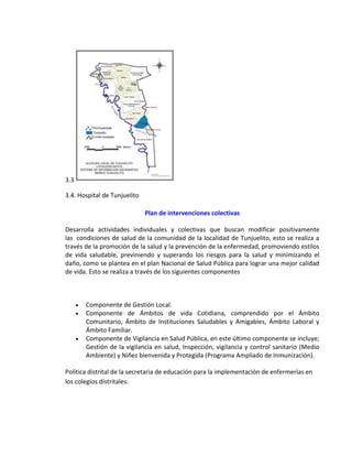 3.3
3.4. Hospital de Tunjuelito
Plan de intervenciones colectivas
Desarrolla actividades individuales y colectivas que buscan modificar positivamente
las condiciones de salud de la comunidad de la localidad de Tunjuelito, esto se realiza a
través de la promoción de la salud y la prevención de la enfermedad, promoviendo estilos
de vida saludable, previniendo y superando los riesgos para la salud y minimizando el
daño, como se plantea en el plan Nacional de Salud Pública para lograr una mejor calidad
de vida. Esto se realiza a través de los siguientes componentes
 Componente de Gestión Local.
 Componente de Ámbitos de vida Cotidiana, comprendido por el Ámbito
Comunitario, Ámbito de Instituciones Saludables y Amigables, Ámbito Laboral y
Ámbito Familiar.
 Componente de Vigilancia en Salud Pública, en este último componente se incluye;
Gestión de la vigilancia en salud, Inspección, vigilancia y control sanitario (Medio
Ambiente) y Niñez bienvenida y Protegida (Programa Ampliado de Inmunización).
Política distrital de la secretaria de educación para la implementación de enfermerías en
los colegios distritales.
 