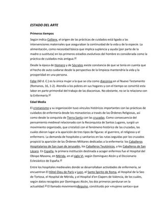 ESTADO DEL ARTE
Primeros tiempos
Según indica Colliere, el origen de las prácticas de cuidados está ligado a las
intervenciones maternales que aseguraban la continuidad de la vida y de la especie. La
alimentación, como necesidad básica que implica suplencia y ayuda (por parte de la
madre o sustituta) en los primeros estadios evolutivos del hombre es considerada como la
práctica de cuidados más antigua.10
Desde la época de Homero y de Sócrates existe constancia de que se tenía en cuenta que
el hecho de auto cuidarse desde la perspectiva de la limpieza mantendría la vida y la
prosperidad en una persona.
Febe (60 d. C.) es la única mujer a la que se cita como diaconisa en el Nuevo Testamento
(Romanos, 16, 1-2). Atendía a los pobres en sus hogares y con el tiempo se convirtió esta
labor en parte primordial del trabajo de las diaconisas. No obstante, no se la relaciona con
la Enfermería.10
Edad Media
El cristianismo y su organización tuvo vínculos históricos importantes con las prácticas de
cuidados de enfermería desde los monasterios a través de las Órdenes Religiosas, así
como desde la conquista de Tierra Santa con las cruzadas. Como consecuencia del
pensamiento medieval relacionado con la Reconquista de Santos Lugares, surgió un
movimiento organizado, que cristalizó con el fenómeno histórico de las cruzadas, las
cuales dieron lugar a la aparición de tres tipos de figuras: el guerrero, el religioso y el
enfermero. La demanda de hospitales y sanitarios en las rutas seguidas por los cruzados
propició la aparición de las Órdenes Militares dedicadas a la enfermería: los Caballeros
Hospitalarios de San Juan de Jerusalén, los Caballeros Teutónicos, y los Caballeros de San
Lázaro. En España, la primera institución destinada a acoger enfermos fue el Hospital del
Obispo Masona, en Mérida, en el siglo VI, según Domínguez Alcón y el Diccionario
Eclesiástico de España.10
Entre los hospitales medievales donde se desarrollaban actividades de enfermería, se
encuentran El Hôtel-Dieu de París y Lyon, el Santo Spirito de Roma, el Hospital de la Seo
de Tortosa, el Hospital de Mérida, y el Hospital d'en Clapers de Valencia, de los cuales,
según datos recogidos por Domínguez Alcón, los dos primeros perduran en la
actualidad.10 El llamado movimientoBeguino, constituido por «mujeres santas» que
 