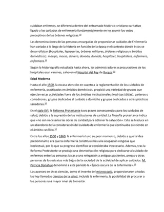 cuidaban enfermos, se diferencia dentro del entramado histórico-cristiano-caritativo
ligado a los cuidados de enfermería fundamentalmente en no asumir los votos
preceptivos de las órdenes religiosas.10
Las denominaciones de las personas encargadas de proporcionar cuidados de Enfermería
han variado a lo largo de la historia en función de la época y el contexto donde éstos se
desarrollaban (hospitales, leproserías, órdenes militares, órdenes religiosas y ámbitos
domésticos): macipa, mossa, clavera, donado, donada, hospitaler, hospitalera, enfermero,
enfermera.10
Según la historiografía estudiada hasta ahora, los administradores o procuradores de los
hospitales eran varones, salvo en el Hospital del Rey de Burgos.10
Edad Moderna
Hasta el año 1500, la escasa atención en cuanto a la reglamentación de los cuidados de
enfermería, practicados en ámbitos domésticos, propició una variedad de grupos que
ejercían estas actividades fuera de los ámbitos institucionales: Nodrizas (didas). parteras o
comadronas, grupos dedicados al cuidado a domicilio y grupos dedicados a otras prácticas
sanadoras.10
En el siglo XVI, la Reforma Protestante tuvo graves consecuencias para los cuidados de
salud, debido a la supresión de las instituciones de caridad. La filosofía protestante indica
que «no son necesarias las obras de caridad para obtener la salvación». Esto se traduce en
un abandono de la consideración del cuidado de enfermería que continuaba existiendo en
el ámbito católico.10
Entre los años 1500 y 1860, la enfermería tuvo su peor momento, debido a que la idea
predominante era que la enfermería constituía más una ocupación religiosa que
intelectual, por lo que su progreso científico se consideraba innecesario. Además, tras la
Reforma Protestante se produjo una desmotivación religiosa para dedicarse al cuidado de
enfermos entre las personas laicas y una relegación a antiguas pacientes, presas y otras
personas de los estratos más bajos de la sociedad de la actividad de aplicar cuidados. M.
Patricia Donahue denominó a este período la «Época oscura de la Enfermería».10
Los avances en otras ciencias, como el invento del microscopio, proporcionaron a todas
las hoy llamadas ciencias de la salud, incluida la enfermería, la posibilidad de procurar a
las personas una mayor nivel de bienestar.
 