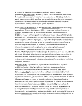 El Instituto de Diaconisas de Kaiserwerth, creado en 1836 por el pastor
protestante Theodor Fliedner (1800-1864), supuso para la enfermería el inicio de una
formación reglada, para enfermeras. Este hecho, acaecido en el ámbito protestante,
puede suponer en un análisis superficial una contradicción; sin embargo, el propio caos y
desorganización de los cuidados de enfermería protestantes fue lo que exigió una
reglamentación formal y específica para ejercer la profesión.
Según Eileen Donahue Robinson, el libro Notas sobre la enfermería (Notes on Nursing),
publicado por Florence Nightingale en 1859 —tras sus experiencias en la guerra de
Crimea—, supuso «un texto de crucial influencia sobre la enfermería moderna».
En 1860 se inauguró la Nightingale Training School for Nurses («Escuela Nightingale de
Formación para Enfermeras»), la cual constituyó una institución educativa independiente
financiada por la Fundación Nightingale. La originalidad del proyecto fue considerar que
debían ser las propias enfermeras las que formasen a las estudiantes de enfermería
mediante programas específicos de formación y haciendo hincapié tanto en las
intervenciones de enfermería hospitalarias como extrahospitalarias, para el
mantenimiento y prevención de la salud tanto del individuo como de las
familias.10 Nigthingale, reformadora del concepto de enfermería, le dio una nueva directriz
a la ciencia del cuidado del ser humano, además de diferenciar lo que era medicina de
enfermería desde el punto de vista de que la enfermería situaba al paciente en las
mejores condiciones para que la naturaleza actuase sobre él en un ambiente limpio libre
de agentes patógenos.
En Estados Unidos, según Donahue, el primer texto sobre enfermería se publicó
en 1885 por la señora Clara Weeks Shaw, y la primera revista nacional sobre
enfermería, The Trained Nurse and Hospital Review, apareció en 1888. Según
Donahue, Lilian Wald fue la precursora de lo que hoy se entiende como Enfermería
Comunitaria, por medio de un proyecto que comenzó en Nueva York en 1893 como una
organización filantrópica, y que constituiría la base para el posterior desarrollo de la Salud
Pública en dicho país. En España no se puede hablar de un origen específico de la
Enfermería de Salud Pública, ya que las ideas anglosajonas no tuvieron mucho eco entre
las enfermeras españolas, hasta que en 1933 se crearon las 50 primeras plazas de
enfermeras visitadoras y sanitarias. Posteriormente, Mrs. Benford Fenwick fundaría
el Consejo Internacional de Enfermeras, la más antigua de todas las organizaciones
internacionales para trabajadores profesionales. En 1922, en la Universidad de Indiana, se
fundó la Sigma Theta Tau, una organización que promueve la investigación y dirección de
 