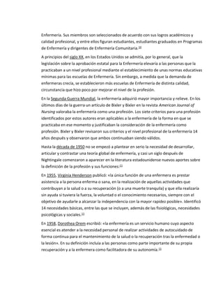 Enfermería. Sus miembros son seleccionados de acuerdo con sus logros académicos y
calidad profesional, y entre ellos figuran estudiantes, estudiantes graduados en Programas
de Enfermería y dirigentes de Enfermería Comunitaria.10
A principios del siglo XX, en los Estados Unidos se admitía, por lo general, que la
legislación sobre la aprobación estatal para la Enfermería elevaría a las personas que la
practicaban a un nivel profesional mediante el establecimiento de unas normas educativas
mínimas para las escuelas de Enfermería. Sin embargo, a medida que la demanda de
enfermeras crecía, se establecieron más escuelas de Enfermería de distinta calidad,
circunstancia que hizo poco por mejorar el nivel de la profesión.
En la Segunda Guerra Mundial, la enfermería adquirió mayor importancia y relieve. En los
últimos días de la guerra un artículo de Bixler y Bixler en la revista American Journal of
Nursing valoraba la enfermería como una profesión. Los siete criterios para una profesión
identificados por estos autores eran aplicables a la enfermería de la forma en que se
practicaba en ese momento y justificaban la consideración de la enfermería como
profesión. Bixler y Bixler revisaron sus criterios y el nivel profesional de la enfermería 14
años después y observaron que ambos continuaban siendo válidos.
Hasta la década de 1950 no se empezó a plantear en serio la necesidad de desarrollar,
articular y contrastar una teoría global de enfermería, y casi un siglo después de
Nightingale comenzaron a aparecer en la literatura estadounidense nuevos aportes sobre
la definición de la profesión y sus funciones:11
En 1955, Virginia Henderson publicó: «la única función de una enfermera es prestar
asistencia a la persona enferma o sana, en la realización de aquellas actividades que
contribuyan a la salud o a su recuperación (o a una muerte tranquila) y que ella realizaría
sin ayuda si tuviera la fuerza, la voluntad o el conocimiento necesarios, siempre con el
objetivo de ayudarle a alcanzar la independencia con la mayor rapidez posible». Identificó
14 necesidades básicas, entre las que se incluyen, además de las fisiológicas, necesidades
psicológicas y sociales.11
En 1958, Dorothea Orem escribió: «la enfermería es un servicio humano cuyo aspecto
esencial es atender a la necesidad personal de realizar actividades de autocuidado de
forma continua para el mantenimiento de la salud o la recuperación tras la enfermedad o
la lesión». En su definición incluía a las personas como parte importante de su propia
recuperación y a la enfermera como facilitadora de su autonomía.11
 