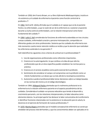 También en 1958, Ami Francis Brown, en su libro Enfermería Medicoquirúrgica, insistía en
«la asistencia y el cuidado de enfermería al paciente como función central de la
profesión».11
En 1962, Gertrud B. Ujhely afirmaba que el cuidado es el «apoyo que se da al paciente
frente a la enfermedad», y que la razón de ser de la enfermería es «sostener al paciente
durante su lucha contra la enfermedad», con la relación interpersonal como factor
fundamental del cuidado.11
En 1964, Lydia E. Hall consideraba las funciones de enfermería extendidas en tres círculos:
cuerpo-cuidados, enfermedad-curación y persona-instrospección, compartidos en
diferentes grados con otros profesionales. Sostenía que los cuidados de enfermería eran
más necesarios cuanta menor atención médica se recibía y que la atención que realizaban
las enfermeras aceleraba la recuperación.11
Hall indentificó los siguientes cinco criterios de actitud con la profesionalidad:12
1. Uso de organizaciones profesionales como referentes importantes.
2. Creencia en la autorregulación, lo que conlleva a la idea de que sólo los
profesionales que de un área especifica pueden establecer las normas para su
práctica.
3. Creencia en el servicio al público como parte esencial de la profesión.
4. Sentimiento de considerar el campo o el compromiso con la profesión como un
interés fundamental y un deseo que va más allá de la recompensa económica.
5. Autonomía cuando el profesional debe tomar decisiones sobre su trabajo basadas
en las normas del mismo y en el código deontológico.
También en 1964, Hildegard Peplau planteaba que lo realmente profesional en la
enfermería era la relación enfermero-paciente en el aspecto psicodinámico de los
cuidados. Consideraba el cuidado «un proceso educativo que tiende al desarrollo y
crecimiento personal», con las relaciones interpersonales y la labor educativa como
elementos básicos. Su principal aporte fue destacar la labor comunicativa de la enfermería
e identificar funciones relacionadas con la asistencia en la educación para la salud y la
docencia en el ejercicio de formación de nuevos profesionales.11
En 1970, Martha Rogers postulaba que el modelo conceptual de enfermería se construye
alrededor del proceso vital del hombre, y que los conocimientos deben ser aplicados en la
 