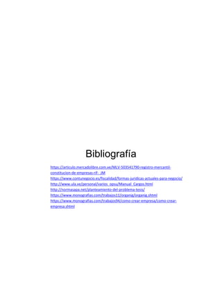 Bibliografía
https://articulo.mercadolibre.com.ve/MLV-503541790-registro-mercantil-
constitucion-de-empresas-rif-_JM
https://www.contunegocio.es/fiscalidad/formas-juridicas-actuales-para-negocio/
http://www.ula.ve/personal/varios_opsu/Manual_Cargos.html
http://normasapa.net/planteamiento-del-problema-tesis/
https://www.monografias.com/trabajos11/organig/organig.shtml
https://www.monografias.com/trabajos94/como-crear-empresa/como-crear-
empresa.shtml
 