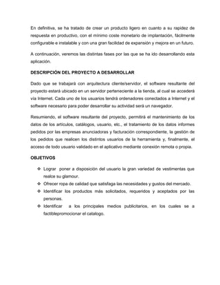 En definitiva, se ha tratado de crear un producto ligero en cuanto a su rapidez de
respuesta en productivo, con el mínimo coste monetario de implantación, fácilmente
configurable e instalable y con una gran facilidad de expansión y mejora en un futuro.
A continuación, veremos las distintas fases por las que se ha ido desarrollando esta
aplicación.
DESCRIPCIÓN DEL PROYECTO A DESARROLLAR
Dado que se trabajará con arquitectura cliente/servidor, el software resultante del
proyecto estará ubicado en un servidor perteneciente a la tienda, al cual se accederá
vía Internet. Cada uno de los usuarios tendrá ordenadores conectados a Internet y el
software necesario para poder desarrollar su actividad será un navegador.
Resumiendo, el software resultante del proyecto, permitirá el mantenimiento de los
datos de los artículos, catálogos, usuario, etc., el tratamiento de los datos informes
pedidos por las empresas anunciadoras y facturación correspondiente, la gestión de
los pedidos que realicen los distintos usuarios de la herramienta y, finalmente, el
acceso de todo usuario validado en el aplicativo mediante conexión remota o propia.
OBJETIVOS
 Lograr poner a disposición del usuario la gran variedad de vestimentas que
realce su glamour.
 Ofrecer ropa de calidad que satisfaga las necesidades y gustos del mercado.
 Identificar los productos más solicitados, requeridos y aceptados por las
personas.
 Identificar a los principales medios publicitarios, en los cuales se a
factiblepromocionar el catalogo.
 