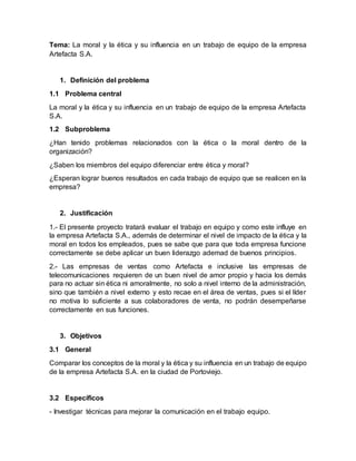Tema: La moral y la ética y su influencia en un trabajo de equipo de la empresa
Artefacta S.A.
1. Definición del problema
1.1 Problema central
La moral y la ética y su influencia en un trabajo de equipo de la empresa Artefacta
S.A.
1.2 Subproblema
¿Han tenido problemas relacionados con la ética o la moral dentro de la
organización?
¿Saben los miembros del equipo diferenciar entre ética y moral?
¿Esperan lograr buenos resultados en cada trabajo de equipo que se realicen en la
empresa?
2. Justificación
1.- El presente proyecto tratará evaluar el trabajo en equipo y como este influye en
la empresa Artefacta S.A., además de determinar el nivel de impacto de la ética y la
moral en todos los empleados, pues se sabe que para que toda empresa funcione
correctamente se debe aplicar un buen liderazgo ademad de buenos principios.
2.- Las empresas de ventas como Artefacta e inclusive las empresas de
telecomunicaciones requieren de un buen nivel de amor propio y hacia los demás
para no actuar sin ética ni amoralmente, no solo a nivel interno de la administración,
sino que también a nivel externo y esto recae en el área de ventas, pues si el líder
no motiva lo suficiente a sus colaboradores de venta, no podrán desempeñarse
correctamente en sus funciones.
3. Objetivos
3.1 General
Comparar los conceptos de la moral y la ética y su influencia en un trabajo de equipo
de la empresa Artefacta S.A. en la ciudad de Portoviejo.
3.2 Específicos
- Investigar técnicas para mejorar la comunicación en el trabajo equipo.
 