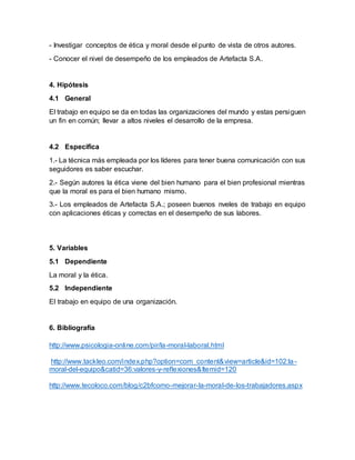 - Investigar conceptos de ética y moral desde el punto de vista de otros autores.
- Conocer el nivel de desempeño de los empleados de Artefacta S.A.
4. Hipótesis
4.1 General
El trabajo en equipo se da en todas las organizaciones del mundo y estas persiguen
un fin en común; llevar a altos niveles el desarrollo de la empresa.
4.2 Especifica
1.- La técnica más empleada por los líderes para tener buena comunicación con sus
seguidores es saber escuchar.
2.- Según autores la ética viene del bien humano para el bien profesional mientras
que la moral es para el bien humano mismo.
3.- Los empleados de Artefacta S.A.; poseen buenos nveles de trabajo en equipo
con aplicaciones éticas y correctas en el desempeño de sus labores.
5. Variables
5.1 Dependiente
La moral y la ética.
5.2 Independiente
El trabajo en equipo de una organización.
6. Bibliografía
http://www.psicologia-online.com/pir/la-moral-laboral.html
http://www.tackleo.com/index.php?option=com_content&view=article&id=102:la-
moral-del-equipo&catid=36:valores-y-reflexiones&Itemid=120
http://www.tecoloco.com/blog/c2bfcomo-mejorar-la-moral-de-los-trabajadores.aspx
 