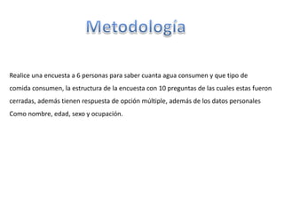 Realice una encuesta a 6 personas para saber cuanta agua consumen y que tipo de
comida consumen, la estructura de la encuesta con 10 preguntas de las cuales estas fueron
cerradas, además tienen respuesta de opción múltiple, además de los datos personales
Como nombre, edad, sexo y ocupación.
 