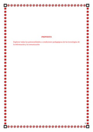 PROPUESTA

Explorar todas las potencialidades o condiciones pedagógicas de las tecnologías de
la información y la comunicación




                                                                                     10
 