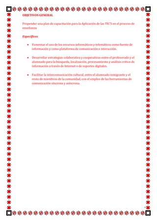 OBJETIVOS GENERAL

Propender una plan de capacitación para la Aplicación de las TIC'S en el proceso de
enseñanza

Específicos

       Fomentar el uso de los recursos informáticos y telemáticos como fuente de
       información y como plataforma de comunicación e interacción.

       Desarrollar estrategias colaborativa y cooperativas entre el profesorado y el
       alumnado para la búsqueda, localización, procesamiento y análisis critico de
       información a través de Internet o de soportes digitales.

       Facilitar la intercomunicación cultural, entre el alumnado inmigrante y el
       resto de miembros de la comunidad, con el empleo de las herramientas de
       comunicación síncrona y asíncrona.




                                                                                       4
 