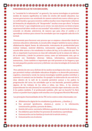 FUNCIONES DE LAS TIC´S EN EDUCACIÓN,

La "sociedad de la información" en general y las nuevas tecnologías en particular
inciden de manera significativa en todos los niveles del mundo educativo. Las
nuevas generaciones van asimilando de manera natural esta nueva cultura que se
va conformando y que para nosotros conlleva muchas veces importantes esfuerzos
de formación, de adaptación y de "desaprender" muchas cosas que ahora "se hacen
de otra forma" o que simplemente ya no sirven. Los más jóvenes no tienen el pozo
experiencial de haber vivido en una sociedad "más estática" (como nosotros hemos
conocido en décadas anteriores), de manera que para ellos el cambio y el
aprendizaje continuo para conocer las novedades que van surgiendo cada día es lo
normal.

 Precisamente para favorecer este proceso que se empieza a desarrollar desde los
entornos educativos informales, la escuela debe integrar también la nueva cultura:
alfabetización digital, fuente de información, instrumento de productividad para
realizar trabajos, material didáctico, instrumento cognitivo.... Obviamente la
escuela debe acercar a los estudiantes la cultura de hoy, no la cultura de ayer. Por
ello es importante la presencia en clase del ordenador (y de la cámara de vídeo, y
de la televisión...) desde los primeros cursos, como un instrumento más, que se
utilizará con finalidades diversas: lúdicas, informativas, comunicativas,
instructivas... Como también es importante que esté presente en los hogares y que
los más pequeños puedan acercarse y disfrutar con estas tecnologías de la mano de
sus padres.

 Pero además de este uso y disfrute de los medios tecnológicos (en clase, en casa...),
que permitirá realizar actividades educativas dirigidas a su desarrollo psicomotor,
cognitivo, emocional y social, las nuevas tecnologías también pueden contribuir a
aumentar el contacto con las familias. Un ejemplo: la elaboración de una web de la
clase (dentro de la web de la escuela) permitirá acercar a los padres la
programación del curso, las actividades que se van haciendo, permitirá publicar
algunos de los trabajos de los niños y niñas, sus fotos... A los alumnos
(especialmente los más jóvenes) les encantará y estarán súper motivados con ello.
A los padres también. Y al profesorado también. ¿Por qué no hacerlo? Es fácil,
incluso se pueden hacer páginas web sencillas con el programa Word de Microsoft.

Las principales funcionalidades de las TIC en los centros están relacionadas con:

       Alfabetización digital de los estudiantes (y profesores... y familias...)
       Uso personal (profesores, alumnos...): acceso a la información,
       comunicación, gestión y proceso de datos...
       Gestión del centro: secretaría, biblioteca, gestión de la tutoría de alumnos...
       Uso didáctico para facilitar los procesos de enseñanza y aprendizaje
       Comunicación con las familias (a través de la web de centro...)
       Comunicación con el entorno

                                                                                         5
 