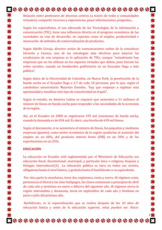Relación entre profesores de diversos centros (a través de redes y comunidades
virtuales): compartir recursos y experiencias, pasar informaciones, preguntas...

Según los especialistas, el uso adecuado de las Tecnologías de la información y
comunicación (TIC), tiene una influencia directa en el progreso económico de las
sociedades en vías de desarrollo, en aspectos como el empleo, productividad e
innovación de métodos de comercialización de productos.

Según Adolfo Corujo, director senior de comunicaciones online de la consultora
Llorente y Cuenca, una de las estrategias más efectivas para mejorar las
condiciones de una empresa es la aplicación de TICs, aunque "actualmente hay
empresas que no las utilizan en los espacios virtuales que deben, pues buscan las
redes sociales, cuando un bombardeo publicitario en un buscador llega a más
público".

Según datos de la Universidad de Columbia, en Nueva York, la penetración de la
banda ancha en el Ecuador llega a 1,7 de cada 10 personas, por lo que, según el
catedrático universitario Mauricio Paredes, "hay que empezar a explotar esta
oportunidad y masificar este tipo de conectividad en el país".

Según el estudio, en América Latina se requiere que aumenten a 11 millones el
número de líneas en banda ancha para responder a las necesidades de la economía
de la región.

Así, en el Ecuador en 2008 se registraron 195 mil conexiones de banda ancha,
cuando la demanda es de 834 mil. Es decir, una brecha de 639 mil líneas.

Según el documento, si se aumentara el número de líneas, las pequeñas y medianas
empresas (pymes), como motor económico de la región ayudarían al aumento del
empleo en un 60%, del producto interno bruto (PIB) en un 50% y de las
exportaciones en un 25%.

EDUCACIÓN

La educación en Ecuador está reglamentada por el Ministerio de Educación sea
educación fiscal, fiscomisional, municipal, y particular laica o religiosa, hispana o
bilingüe intercultural.[1] La educación pública es laica en todos sus niveles,
obligatoria hasta el nivel básico, y gratuita hasta el bachillerato o su equivalente.

 Por otra parte la enseñanza, tiene dos regímenes, costa y sierra. Al régimen costa,
pertenecen el litoral y las islas Galápagos, las clases comienzan a principios de abril
de cada año y terminan en enero o febrero del siguiente año. Al régimen sierra la
región interandina y Amazonía, inicia en septiembre de cada año y finalizan en
junio o julio del próximo año.

Bachillerato, es la especialización que se realiza después de los 10 años de
educación básica y antes de la educación superior, estas pueden ser: físico-

                                                                                          6
 