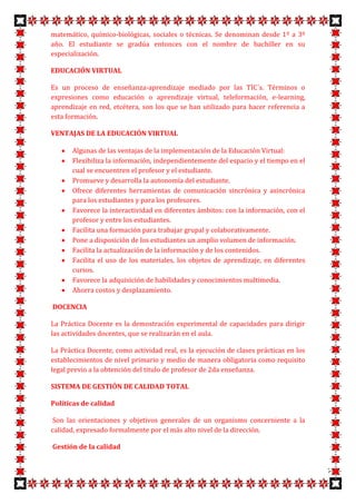 matemático, químico-biológicas, sociales o técnicas. Se denominan desde 1º a 3º
año. El estudiante se gradúa entonces con el nombre de bachiller en su
especialización.

EDUCACIÓN VIRTUAL

Es un proceso de enseñanza-aprendizaje mediado por las TIC´s. Términos o
expresiones como educación o aprendizaje virtual, teleformación, e-learning,
aprendizaje en red, etcétera, son los que se han utilizado para hacer referencia a
esta formación.

VENTAJAS DE LA EDUCACIÓN VIRTUAL

       Algunas de las ventajas de la implementación de la Educación Virtual:
       Flexibiliza la información, independientemente del espacio y el tiempo en el
       cual se encuentren el profesor y el estudiante.
       Promueve y desarrolla la autonomía del estudiante.
       Ofrece diferentes herramientas de comunicación sincrónica y asincrónica
       para los estudiantes y para los profesores.
       Favorece la interactividad en diferentes ámbitos: con la información, con el
       profesor y entre los estudiantes.
       Facilita una formación para trabajar grupal y colaborativamente.
       Pone a disposición de los estudiantes un amplio volumen de información.
       Facilita la actualización de la información y de los contenidos.
       Facilita el uso de los materiales, los objetos de aprendizaje, en diferentes
       cursos.
       Favorece la adquisición de habilidades y conocimientos multimedia.
       Ahorra costos y desplazamiento.

DOCENCIA

La Práctica Docente es la demostración experimental de capacidades para dirigir
las actividades docentes, que se realizarán en el aula.

La Práctica Docente, como actividad real, es la ejecución de clases prácticas en los
establecimientos de nivel primario y medio de manera obligatoria como requisito
legal previo a la obtención del titulo de profesor de 2da enseñanza.

SISTEMA DE GESTIÓN DE CALIDAD TOTAL

Políticas de calidad

Son las orientaciones y objetivos generales de un organismo concerniente a la
calidad, expresado formalmente por el más alto nivel de la dirección.

Gestión de la calidad


                                                                                       7
 