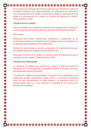 Es el conjunto de actividades de la función empresaria que determina la política de
la calidad, los objetivos y las responsabilidades y las implementa por medios tales
como la planificación de la calidad, el control de la calidad, el aseguramiento de la
calidad y el mejoramiento de la calidad, en el marco del sistema de la calidad."
(Thomas H. Berry, 1992)

Planificación de la calidad

"Son las actividades que establecen los objetivos y los requisitos para la calidad así
como los requisitos para la aplicación de los elementos del sistema de la calidad.

Ésta contiene:

Planificación del servicio: identificación, clasificación y ponderación de las
características relativas a la calidad así como el establecimiento de los objetivos, de
los requisitos para la calidad y de las restricciones.

Planificación administrativa y operativa: preparación de la aplicación del sistema
de la calidad, incluyendo la organización y la planificación.

Preparación de planes de la calidad y el establecimiento de disposiciones para el
mejoramiento de la calidad." (Thomas H. Berry, 1992)

CALIDAD EN LA EDUCACIÓN

La educación de calidad como aquella que "asegura a todos los jóvenes la
adquisición de los conocimientos, capacidades destrezas y actitudes necesarias
para equipararles para la vida adulta".

"La escuela de calidad es la que promueve el progreso de sus estudiantes en una
amplia gama de logros intelectuales, sociales, morales y emocionales, teniendo en
cuenta su nivel socioeconómico, su medio familiar y su aprendizaje previo. Un
sistema escolar eficaz es el que maximiza la capacidad de las escuelas para
alcanzar esos resultados."




                                                                                          8
 