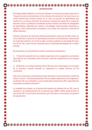 JUSTIFICACIÓN

El Colegio Abdón Calderón en miras de alcanzar su visión proyectada, referente al
"ensayo de nuevas orientaciones en los sistemas de enseñanza", tal cual reza en su
visión institucional, instaura dentro de su seno, un proceso de Aprendizaje que
contiene en su esencia, una labor de asistencia continua por parte de su cuerpo de
docentes, hacia su población estudiantil, quienes realizan una labor de autogestión
de aprendizaje, soportada por medios y tecnologías instruccionales adecuados y
vigentes, como instrumentos vinculantes con la labor de asistencia o tutorial de
dichos docentes.

Durante el proceso de selección del personal docente, cada uno de ellos recibe un
curso referente al proceso de Aprendizaje presente en la Institución, mencionado
en el párrafo anterior, en el cual se deja, en forma explícita, la necesidad de hacer
uso de las TIC, como recurso necesario para el adecuado desempeño de su labor
tutorial.

En este punto, nos encontramos con dos escenarios contrastantes:

1. El docente poseedor de una amplia experiencia en la asignatura, un dominio
adecuado de sus contenidos, poro con poco a nada de competencias en el manejo
de las TIC.

2. El docente con un buen dominio de las TIC, pero de recién ingreso en el campo
de la docencia, estando limitado en experiencia y amplio dominio de los
contenidos.

Ante estos escenarios contrastantes, lo que buscamos es precisamente, la unión de
ambos, es decir: "Un docente poseedor de una amplia experiencia en la asignatura,
un dominio de sus contenidos, y con un adecuado manejo de las TIC, especialmente
orientadas al contexto educativo”

La realidad nos orienta, no al desuso del experto sin dominio de las TIC, sino al
contrario, a la implementación de un proceso que GANE a dicho docente hacia el
uso de las TIC en una forma convincente, por tal motivo, es necesario un proceso
de capacitación.




                                                                                        9
 