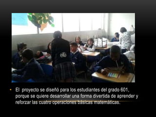 • El proyecto se diseñó para los estudiantes del grado 601,
porque se quiere desarrollar una forma divertida de aprender y
reforzar las cuatro operaciones básicas matemáticas.
 