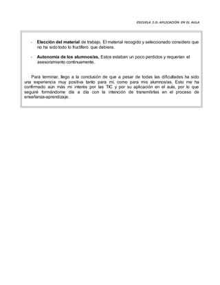 ESCUELA 2.0: APLICACIÓN EN EL AULA
Elección del material de trabajo. El material recogido y seleccionado considero que
no ha sido todo lo fructífero que debiera.
Autonomía de los alumnos/as. Estos estaban un poco perdidos y requerían el
asesoramiento continuamente.
Para terminar, llego a la conclusión de que a pesar de todas las dificultades ha sido
una experiencia muy positiva tanto para mí, como para mis alumnos/as. Esto me ha
confirmado aún más mi interés por las TIC y por su aplicación en el aula, por lo que
seguiré formándome día a día con la intención de transmitirlas en el proceso de
enseñanza-aprendizaje.
 