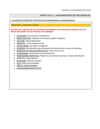 ESCUELA 2.0: APLICACIÓN EN EL AULA
1. PLANIFICACIÓN DEL PROCESO DE ENSEÑANZA/APRENDIZAJE
Se hará una relación de los recursos encontrados en la red que se usarán con una
breve descripción de los mismos. Por ejemplo:
 SLIDESHARE: Presentación en PowerPoint.
 SNAGIT/CAPTURA: Programa sencillopara capturar imágenes.
 YOUTUBE: Videos explicativos.
 WIKIPEDIA: Tu enciclopedia virtual.
 GOOGLE MAPS: Buscador deimágenes.
 AVERROES: Red telemática de la Consejería de Educación de la Junta de Andalucía.
 WIKIDIDACTICA BUENAS PRÁCTICAS2.0: Centro de recursos.
 CLARIONWEB: Colección de recursos educativos.
 WINESQUEMA/CMAPTOOLS: Programa para realizar esquemas o mapas conceptuales.
 WEBQUEST: php webquest
 JUEDULAND: Aprende jugando.
 JCLIC: Batería deactividades.
 WEB DE OTROS CENTROS.
 OTRAS PÁGINASINTERACTIVAS
PRÁCTICA 2 : PREPARACIÓN DE MATERIALES
Materiales y recursos a utlizar
 