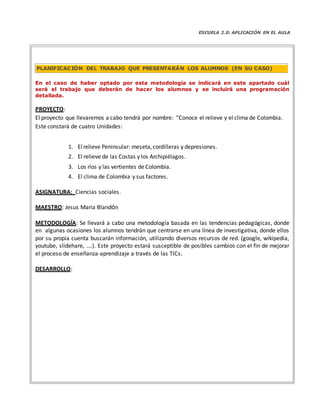 ESCUELA 2.0: APLICACIÓN EN EL AULA
En el caso de haber optado por esta metodología se indicará en este apartado cuál
será el trabajo que deberán de hacer los alumnos y se incluirá una programación
detallada.
PROYECTO:
El proyecto que llevaremos a cabo tendrá por nombre: “Conoce el relieve y el clima de Colombia.
Este constará de cuatro Unidades:
1. Elrelieve Peninsular: meseta,cordilleras y depresiones.
2. El relieve de las Costas y los Archipiélagos.
3. Los ríos y las vertientes de Colombia.
4. El clima de Colombia y sus factores.
ASIGNATURA: Ciencias sociales.
MAESTRO: Jesus Maria Blandón
METODOLOGÍA: Se llevará a cabo una metodología basada en las tendencias pedagógicas, donde
en algunas ocasiones los alumnos tendrán que centrarse en una línea de investigativa, donde ellos
por su propia cuenta buscarán información, utilizando diversos recursos de red. (google, wikipedia,
youtube, slidehare, ….). Este proyecto estará susceptible de posibles cambios con el fin de mejorar
el proceso de enseñanza‐aprendizaje a través de las TICs.
DESARROLLO:
PLANIFICACIÓN DEL TRABAJO QUE PRESENTARÁN LOS ALUMNOS (EN SU CASO)
 