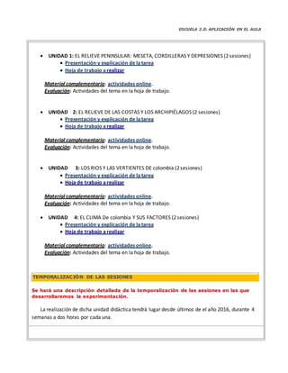 ESCUELA 2.0: APLICACIÓN EN EL AULA
 UNIDAD 1: EL RELIEVE PENINSULAR: MESETA, CORDILLERAS Y DEPRESIONES (2sesiones)
 Presentación y explicación de la tarea
 Hoja de trabajo arealizar
Material complementario: actividades online.
Evaluación: Actividades del tema en la hoja de trabajo.
 UNIDAD 2: EL RELIEVE DE LAS COSTAS Y LOS ARCHIPIÉLAGOS (2 sesiones)
 Presentación y explicación de la tarea
 Hoja de trabajo arealizar
Material complementario: actividades online.
Evaluación: Actividades del tema en la hoja de trabajo.
 UNIDAD 3: LOS RIOS Y LAS VERTIENTES DE colombia (2sesiones)
 Presentación y explicación de la tarea
 Hoja de trabajo arealizar
Material complementario: actividades online.
Evaluación: Actividades del tema en la hoja de trabajo.
 UNIDAD 4: EL CLIMA De colombia Y SUS FACTORES (2sesiones)
 Presentación y explicación de la tarea
 Hoja de trabajo arealizar
Material complementario: actividades online.
Evaluación: Actividades del tema en la hoja de trabajo.
Se hará una descripción detallada de la temporalización de las sesiones en las que
desarrollaremos la experimentación.
La realización de dicha unidad didáctica tendrá lugar desde últimos de el año 2016, durante 4
semanas a dos horas por cada una.
TEMPORALIZACIÓN DE LAS SESIONES
 