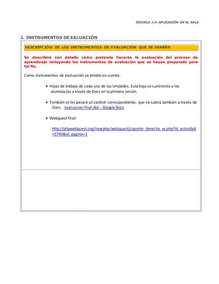 ESCUELA 2.0: APLICACIÓN EN EL AULA
2. INSTRUMENTOS DE EALUACIÓN
Se describirá con detalle cómo pretende hacerse la evaluación del proceso de
aprendizaje incluyendo los instrumentos de evaluación que se hayan preparado para
tal fin.
Como instrumentos de evaluación se tendrá en cuenta:
 Hojas de trabajo de cada una de las Unidades. Esta hoja se suministra a los
alumnos/as a través de Docs en la primera sesión.
 También se les pasará un control correspondiente, que se subirá también a través de
Docs. evaluacion final.doc ‐ Google Docs
 Webquest final:
http://phpwebquest.org/newphp/webquest/soporte_derecha_w.php?id_actividad
=5749&id_pagina=1
DESCRIPCIÓN DE LOS INSTRUMENTOS DE EVALUACIÓN QUE SE USARÁN
 