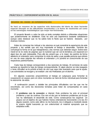 ESCUELA 2.0: APLICACIÓN EN EL AULA
Se hará un resumen de los aspectos más destacados del diario de clase haciendo
especial hincapié en las dificultades encontradas y la forma de resolverlas así como
en las estrategias metodológicas que mejor han funcionado.
El proyecto llevado a cabo ha sido un tanto complejo debido a diferentes situaciones
que posteriormente se detallarán. Esta ha sido una experiencia bastante satisfactoria
aunque cabe destacar que no ha salido todo lo fluido que se hubiera deseado, por
diversos motivos.
Antes de comenzar les indiqué a los alumnos en qué consistiría la experiencia de este
proyecto y les señalé que era muy importante el trabajo a desarrollar. También les
comuniqué la forma en la que trabajaríamos y las normas que deberían seguir. Sobre todo
insistí en la no visita de páginas que no tuvieran que ver con la temática y en especial con
algún tipo de web indeseable. Para ello les advertí que, a lo mejor, les pediría de forma
aleatoria el ordenador para comprobar la visita de webs y que aquella persona que entrara
en una de esas páginas les retiraría el ordenador y lo pondría en conocimiento de sus
respectivos padres/madres.
Cada hoja de trabajo corresponderá a dos sesiones de trabajo. Al comienzo de cada
semana se repartirá la hoja de trabajo correspondiente. Si algún alumno va más rezagado
o tiene dificultad se le pondrá al lado de otro que vaya más avanzado para que le ayude.
Las actividades se recogen y se evalúan una vez finalizadas por el alumno.
En algunas ocasiones propondrémos el trabajo en subgrupos para fomentar la
cooperación en equipo pero en otros momentos se hará de forma individual para fomentar
la autonomía de estos.
A continuación pasaré a detallar las principales dificultades con las que me he
encontrado, así como las decisiones tomadas para tratar de compensarlas en cada
momento:
- El problema con la conexión a internet. Este problema ha sido el principal
problema y casi de continuo. Era raro el día que no teníamos problemas por lo que
nos ha ralentizado el desarrollo de este. Como consecuencia los organicé en
grupos con el objetivo de que hubiera menos ordenadores funcionando a la vez. En
alguna ocasión, como esto último no me funcionó, me vi obligado a mostrarlo desde
la pizarra digital buscando yo con anterioridad el material apropiado que se
adaptaba a ello.
PRÁCTICA 3 : EXPERIMENTACIÓN EN EL AULA
RESUMEN DEL DIARIO DE EXPERIMENTACIÓN
 