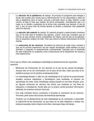 ESCUELA 2.0: APLICACIÓN EN EL AULA
- La elección de la plataforma de trabajo. Al principio lo programé para trabajar a
través del moodle pero viendo que la Administración no me solucionaba y daba de
alta la plataforma para el centro, procedí a derivarlo hacia un blog. Debido a este
cambio el blog lo tuve que realizar de forma precipitada, considerando que a lo
mejor no lo diseñé y estructuré de la forma más motivante que debiera. A día de
hoy, y con un poco más de tiempo llevaría un diseño y estructura más apetecible
para mis alumnos.
- La elección del material de trabajo. El material recogido y seleccionado considero
que no ha sido todo lo fructífero que debiera. ¡Claro!, cosa que considero que es
normal, ya que siempre somos susceptibles de mejora, una vez que se ha aplicado,
tras el respectivo análisis de este. Creo que ahora lo hubiera estructurado de forma
distinta.
- La autonomía de los alumnos. Al tratarse de alumnos de sexto curso, sumado a
que era la primera experiencia con las nuevas tecnologías, estos estaban un poco
perdidos y requerían el asesoramiento continuamente. Supongo que el desarrollo
de esta autonomía va surgiendo como consecuencia de la adquisición de nuevas y
más experiencias.
Por lo que se refiere a las estrategias metodológicas destacaremos los siguientes
aspectos:
- Mencionar las limitaciones de mis alumnos en el uso de las nuevas tecnologías.
Aunque esto se ha ido minimizando con el paso de los días. Claro que esto no es
problema porque con la práctica va desapareciendo.
- La metodología llevada a cabo es una metodología en la cual les he proporcionado
aquellos recursos interactivos y tecnológicos para facilitarles el proceso de
aprendizaje de estos. Esta metodología estaba basada en una línea dirigida, pero
en algunas ocasiones los alumnos han tenido que centrarse en una línea de
búsqueda e investigación, donde ellos por su propia cuenta buscaban información,
utilizando los diversos recursos de la red.
- Con esta actividad hemos contribuido a fomentar la motivación de los alumnos,
formando parte activa del proceso deenseñanza-aprendizaje.
- También con el planteamiento de esta metodología se ha contribuido a desarrollar
la autonomía de los alumnos/as, ya que estos se ha visto obligados a realizar sus
propias búsquedas tanto dirigida como libre, descargar hojas de trabajo,…
 
