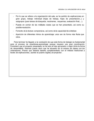 ESCUELA 2.0: APLICACIÓN EN EL AULA
- Por lo que se refiere a la organización del aula, se ha partido de explicaciones en
gran grupo, trabajo individual (hojas de trabajo, hojas de presentación,..) y
subgrupos (para tareas de búsqueda, resúmenes, esquemas, evaluación final,…).
- Puesta en común de las múltiples dudas que se han presentado, así como su
posible resolución.
- Fomento de la lectura comprensiva, así como de la capacidad de sintetizar.
- Aparición de diferentes ritmos de aprendizaje: unos van de forma más fluida que
otros.
Para terminar he llegado a la conclusión de que esta forma de trabajar es fundamental
para el proceso de enseñanza-aprendizaje aunque requiere una gran coordinación.
Considero que el proyecto presentado no ha sido el más apropiado o mejor dicho la forma
de desarrollarlo. Además puedo decir que he abusado de un exceso de clases con los
ordenadores. Pienso que debería haberlo complementado con el método tradicional a
través de explicaciones, usando la pizarra digital y el proyector.
 