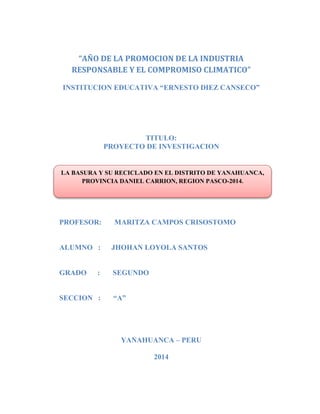 LA BASURA Y SU RECICLADO EN EL DISTRITO DE YANAHUANCA,
PROVINCIA DANIEL CARRION, REGION PASCO-2014.
“AÑO DE LA PROMOCION DE LA INDUSTRIA
RESPONSABLE Y EL COMPROMISO CLIMATICO”
INSTITUCION EDUCATIVA “ERNESTO DIEZ CANSECO”
TITULO:
PROYECTO DE INVESTIGACION
PROFESOR: MARITZA CAMPOS CRISOSTOMO
ALUMNO : JHOHAN LOYOLA SANTOS
GRADO : SEGUNDO
SECCION : “A”
YANAHUANCA – PERU
2014
 
