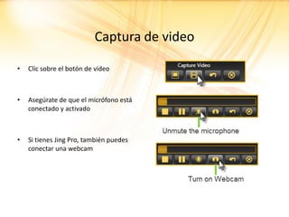 Captura de video

•   Clic sobre el botón de video



•   Asegúrate de que el micrófono está
    conectado y activado



•   Si tienes Jing Pro, también puedes
    conectar una webcam
 