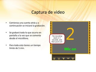 Captura de video

•   Comienza una cuenta atrás y a
    continuación se iniciará la grabación.

•   Se grabará todo lo que ocurra en
    pantalla a la vez que se comenta
    desde el micrófono.

•   Para todo esto tienes un tiempo
    límite de 5 min.
 