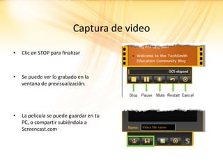 Captura de video

•   Clic en STOP para finalizar



•   Se puede ver lo grabado en la
    ventana de previsualización.




•   La película se puede guardar en tu
    PC, o compartir subiéndola a
    Screencast.com
 