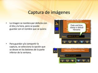 Captura de imágenes

•   La imagen se nombra por defecto con
    el día y la hora, pero se puede
    guardar con el nombre que se quiera




•   Para guardar y/o compartir la
    captura, se selecciona la opción que
    se desee en los botones de la parte
    inferior de la ventana.
 