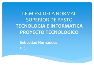 I.E.M ESCUELA NORMAL
SUPERIOR DE PASTO
TECNOLOGIA E INFORMATICA
PROYECTO TECNOLOGICO
Sebastián Hernández
11-3
 