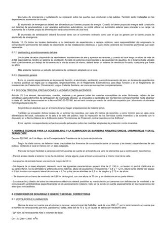 Las luces de emergencia y señalización se colocarán sobre las puertas que conduzcan a las salidas. También serán instaladas en las
dependencias accesorias de la sala.

      El alumbrado de emergencia deberá ser alimentado por fuentes propias de energía. Cuando la fuente propia de energía esté constituida
por baterías de acumuladores o por aparatos autónomos automáticos, se podrá utilizar un suministro exterior para proceder a su carga. La
autonomía de la fuente propia de alimentación será como mínimo de una hora.

      El alumbrado de señalización deberá funcionar tanto con el suministro ordinario como con el que se genere por la fuente propia de
alumbrado de emergencia.

Artículo 16. En todos los locales destinados a la celebración de espectáculos o recreos públicos, será responsabilidad del empresario la
comprobación permanente del estado de aislamiento de las instalaciones eléctricas, a cuyo efecto ordenará las revisiones periódicas que sean
necesarias.

6.2.2. Ventilación y acondicionamiento del aire.

       Los locales cerrados dispondrán de ventiladores, instalaciones de aire y aparatos extractores, y cuando el local tenga un aforo de más de
2.000 espectadores, tendrá un sistema de ventilación forzada de potencia proporcionada a la capacidad de aquellos. Si el local se halla ubicado
total o parcialmente por debajo de la rasante de la vía de acceso al mismo, deberá tener un sistema de ventilación forzada, cualquiera que fuese
su aforo.

      Más adelante haremos un estudio del sistema de ventilación adoptado en el local.

6.2.3. Disposición general.

       En lo no previsto especialmente en la presente Sección, el alumbrado, ventilación y acondicionamiento del aire, en locales de espectáculos
o recreos públicos se regirá por lo dispuesto, respectivamente, en el Reglamento Electrotécnico para Baja Tensión y en el Reglamento de
Instalaciones de Calefacción, Climatización y Agua Caliente Sanitaria, así como en sus normas complementarias.

6.3. SECCION TERCERA. PRECAUCIONES Y MEDIDAS CONTRA INCENDIOS.

Artículo 20. Los telones, decoraciones, cuerdas, maderas y en general todas las materias susceptibles de arder fácilmente, habrán de ser
sometidas a procedimientos de ignifugación de reconocida eficacia, ya ensayados o aprobados por los técnicos correspondientes hasta alcanzar
la clase M-1 de las determinadas en la Norma UNE-23-727-80; así se hará constar por medio de certificado expedido por Laboratorio oficialmente
homologado para este fin.

      Se prohíbe en absoluto que en el mismo local se hagan preparaciones de material pírico.

       También se proveerán dichos locales de un extintor de incendios, por cada 25 metros de recorrido, y como mínimo dos en cada zona
diferenciada del local, colocados en la sala a la vista del público, bajo la inspección de los Servicios contra Incendios y de acuerdo con lo
dispuesto en la Norma Básica de la Edificación sobre "Condiciones de Protección contra incendios en los Edificios".

      En el capítulo correspondiente se hará un estudio exhaustivo sobre las medidas adoptadas de protección contra incendios.


7. NORMAS TECNICAS PARA LA ACCESIBILIDAD Y LA ELIMINACION DE BARRERAS ARQUITECTONICAS, URBANISTICAS Y EN EL
TRANSPORTE.

Decreto 72/1992, de 5 de Mayo, de la Consejería de la Presidencia de la Junta de Andalucía.

       Según la citada norma, se deberán hacer practicables los itinerarios de comunicación entre un acceso y las áreas y dependencias de uso
público, contando el local al menos con un aseo adaptado.

      Para dar la mayor facilidad a personas con Minusvalías se cuenta en el local de una serie de elementos que a continuación describimos:

- Para el acceso desde el exterior no se ha de colocar rampa alguna, pues el local se encuentra al mismo nivel de la calle.

- Las puertas de entrada tienen una anchura mayor de 0,8 m.

- Se dispone de un aseo adaptado, debiendo reunir las siguientes características: espacio libre de ∅ 1,50 m., un lavabo no tendrá obstáculos en
su parte inferior, no es admisible la grifería de pomo redondo, altura de accesorios y mecanismos > 0,8 y < 1,2 m, altura borde inferior del espejo
< 0,9 m, inodoro con espacio lateral de anchura > 0,7 m y dos barras abatibles de 0,5 m. de longitud y 0,75 m. de altura.

- Se dispone de un tramo de mostrador de 0,80 m. de longitud, con una altura de 75 cm. y sin obstáculos en su parte inferior.

- La colocación y diseño de todos los mecanismos eléctricos deberá posibilitar su manipulación por personas con deficiencias de movilidad o de
comunicación, prohibiéndose específicamente los de accionamiento rotatorio. Esto se ha tenido en cuenta especialmente en los mecanismos del
aseo para minusválidos.


8. CONDICIONES DE SEGURIDAD E HIGIENE Y MEDIDAS CORRECTORAS

8.1. VENTILACION E ILUMINACION

      Hemos de tener en cuenta que el volumen a renovar, sala principal del Café-Bar, será de unos 290 m3, por lo tanto teniendo en cuenta que
el número de renovaciones por hora, para bares y cafés, debe ser de 10 a 12, el caudal de extracción necesario será:

- Q= núm. de renovaciones hora x volumen del local.

Q= 12 x 290 = 3.480 m3/h
 