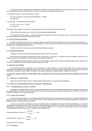 Por otra parte, según el Reglamento de Instalaciones Térmicas en los Edificios (ITE 03.5) y la norma UNE 100-011-91, el requerimiento de
aire de ventilación será de 15 l/s por persona y 15 l/s por m², por lo tanto, el caudal de extracción será:

- Q= Caudal por persona x número de personas en la sala.

      Q= 15 l/s (1 persona) x 72 personas aproximadamente = 1.080 l/s
      Q= 3.888 m3/h

- Q= Caudal por m² x superficie de la sala principal.

      Q= 15 l/s (1 m²) x 70 m² = 1.050 l/s
      Q= 3.780 m3/h

Valores todos ellos similares. Esta función la realizará la turbina de extracción prevista en la sala principal.

      Para ventilación de los aseos se han utilizado otros dos extractores independientes.

       Está dotado el local de ventanas y puertas suficientes para garantizar una buena iluminación diurna y del correspondiente alumbrado
eléctrico para garantizar una adecuada iluminación nocturna.

8.2. PROTECCION DEL PERSONAL

       La protección de este personal, contra corrientes de defecto, se realizará mediante la instalación en el cuadro general de maniobras, C.G.,
de interruptores automáticos diferenciales, con una sensibilidad de 30 mA, para cada caso (fuerza y alumbrado). Las carcasas de los elementos
de trabajo, irán conectadas plenamente a tierra.

      También se tendrán en cuenta la Ley sobre Prevención de Riesgos Laborales.

8.3. SERVICIOS HIGIENICOS

      La higiene y aseo personal queda bien asegurada por medio de dos cuartos de aseo.

      Estos aseos llevan alicatados los paramentos hasta una altura de 2 m. del suelo, con baldosín cerámico esmaltado de color blanco. El
solado es continuo e impermeable, formado por losas de gres rugoso antideslizante.

       Llevan instalados estos aseos, lavabos, inodoros, etc, con descarga de agua corriente. También se instalará espejo, toallero, jabonera y luz
eléctrica. La ventilación es forzada mediante equipos de extracción de aire.

8.4. BOTIQUIN DE URGENCIA

        Como medida preventiva, se dispondrá en la zona del salón, en lugar reservado y a la vez de fácil acceso, de un botiquín portátil, que
contendrá en todo momento, agua oxigenada, alcohol de 96, tintura de yodo, mercurocromo, gasas estériles, bolsa de agua, torniquete, guantes
esterilizados, jeringuillas, hervidor, agujas, termómetro clínico, gasas, esparadrapo, antiespasmódicos, analgésicos, vendas, etc.

8.5. ESTUDIO TECNICO SOBRE EL CUMPLIMIENTO DE LA NORMA NBE CPI-96 DE PROTECCION CONTRA INCENDIOS POR DICHO
LOCAL.

8.5.1. CAPITULO 1. CLASIFICACION.

      Según artículo 2 de la citada normativa, el edificio objeto de este proyecto, se considera de uso Comercial.

8.5.2. CAPITULO 2. COMPARTIMENTACION, EVACUACION Y SEÑALIZACION.

8.5.2.1. Compartimentación en sectores de incendio.

       Los edificios y los establecimientos estarán compartimentados en sectores de incendio mediante elementos cuya resistencia al fuego sea la
que se establece en el artículo 15, de forma que cada uno de dichos sectores tenga una superficie construida menor que 2500 m², por todo ello,
el café-bar constituirá un único sector de incendio.

8.5.2.2. Cálculo de la Ocupación.

       Para el cálculo de la ocupación de una edificación determinada, hemos de tener presente que se considerarán ocupadas simultáneamente
todas las zonas o recintos del edificio, salvo en aquellos casos en que la dependencia de usos entre ellos permita asegurar que su ocupación es
alternativa (aseos y almacén del local en cuestión).

      Las zonas de uso público del Café-Bar, según el uso de éste, pueden ser consideradas como Zonas de Densidad Elevada, con un valor de
ocupación de una persona por cada 1,00 m² de superficie útil (todo ello según el Artículo 6.1., apartado c) de la citada norma). Por otra parte, la
zona destinada a barra puede ser considerada como Zona de Baja Densidad, con un valor de una persona por cada 20 m² de superficie
construida (todo ello conforme al artículo 6.2., apartado d) de la citada norma).

                                  1 persona
Ocupación Café-Bar = 70,00 m² x ______________ = 70 p.
                                     1 m²

                               1 persona
Ocupación Barra = 34,80 m² x ______________ = 2 p.
                                  20 m²

Ocupación total = 72 personas

8.5.2.3. Evacuación.
 