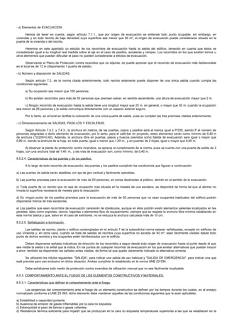 - a) Elementos de EVACUACION.

       Hemos de tener en cuenta, según artículo 7.1.1., que por origen de evacuación se entiende todo punto ocupable, sin embargo, en
viviendas y en todo recinto de baja densidad cuya superficie sea menor que 50 m², el origen de evacuación puede considerarse situado en la
puerta de la vivienda o del recinto.

       Haremos en este apartado un estudio de los recorridos de evacuación hasta la salida del edificio, teniendo en cuenta que éstos se
considerarán igual a su longitud real medida sobre el eje en el caso de pasillos, escaleras y rampas. Los recorridos en los que existan tornos u
otros elementos que puedan dificultar el paso no pueden considerarse a efectos de evacuación.

       Observando el Plano de Protección contra incendios que se adjunta, se puede apreciar que el recorrido de evacuación más desfavorable
en el local es de 12 m (disponiendo 1 puerta de salida).

- b) Número y disposición de SALIDAS.

      Según artículo 7.2. de la norma citada anteriormente, todo recinto solamente puede disponer de una única salida cuando cumpla las
condiciones siguientes:

      a) Su ocupación sea menor que 100 personas.

      b) No existen recorridos para más de 50 personas que precisen salvar, en sentido ascendente, una altura de evacuación mayor que 2 m.

     c) Ningún recorrido de evacuación hasta la salida tiene una longitud mayor que 25 m. en general, o mayor que 50 m. cuando la ocupación
sea menor de 25 personas y la salida comunique directamente con un espacio exterior seguro.

      Por lo tanto, en el local es factible la colocación de una única puerta de salida, pues se cumplen las tres premisas citadas anteriormente.

- c) Dimensionamiento de SALIDAS, PASILLOS Y ESCALERAS.

      Según Artículo 7.4.2. y 7.4.3., la anchura en metros, de las puertas, pasos y pasillos será al menos igual a P/200, siendo P el número de
personas asignadas a dicho elemento de evacuación, por lo tanto, para el café-bar en proyecto, estos elementos serán como mínimo de 0,40 m
de anchura (72/200=0,40). Además, la anchura libre en puertas, pasos y huecos previstos como Salida de evacuación será igual o mayor que
0,80 m, siendo la anchura de la hoja, en toda puerta, igual o menor que 1,20 m., y en puertas de 2 hojas, igual o mayor que 0,60 m.

       Al observar la planta de protección contra incendios, se aprecia el cumplimiento de la norma, pues se cuenta con una puerta de salida de 2
hojas, con una anchura total de 1,40 m., y las vías de evacuación son, como mínimo, de 0,40 m.

8.5.2.4. Características de las puertas y de los pasillos.

      A lo largo de todo recorrido de evacuación, las puertas y los pasillos cumplirán las condiciones que figuran a continuación:

a) Las puertas de salida serán abatibles con eje de giro vertical y fácilmente operables.

b) Las puertas previstas para la evacuación de más de 50 personas, en zonas destinadas al público, abrirán en el sentido de la evacuación.

c) Toda puerta de un recinto que no sea de ocupación nula situada en la meseta de una escalera, se dispondrá de forma tal que al abrirse no
invada la superficie necesaria de meseta para la evacuación.

d) En ningún punto de los pasillos previstos para la evacuación de más de 50 personas que no sean ocupantes habituales del edificio podrán
disponerse menos de tres escalones.

e) Los pasillos que sean recorridos de evacuación carecerán de obstáculos, aunque en ellos podrán existir elementos salientes localizados en las
paredes, tales como soportes, cercos, bajantes o elementos fijos de equipamiento, siempre que se respete la anchura libre mínima establecida en
esta norma básica y que, salvo en el caso de extintores, no se reduzca la anchura calculada más de 10 cm.

8.5.2.5. Señalización e iluminación

      Las salidas de recinto, planta o edificio contempladas en el artículo 7 de la subsodicha norma estarán señalizadas, excepto en edificios de
uso Vivienda y, en otros usos, cuando se trate de salidas de recintos cuya superficie no exceda de 50 m², sean fácilmente visibles desde todo
punto de dichos recintos y los ocupantes estén familiarizados con el edificio.

       Deben disponerse señales indicativas de dirección de los recorridos a seguir desde todo origen de evacuación hasta el punto desde el que
sea visible la salida o la señal que la indica. En los puntos de cualquier recorrido de evacuación en los que existan alternativas que puedan inducir
a error, también se dispondrán las señales antes citadas, de forma tal que quede claramente indicada la alternativa correcta.

       Se utilizarán los rótulos siguientes: "SALIDA", para indicar una salida de uso habitual y "SALIDA DE EMERGENCIA", para indicar una que
esté prevista para uso exclusivo en dicha situación. Ambas cumplirán lo establecido en la norma UNE 23 034.

      Debe señalizarse todo medio de protección contra incendios de utilización manual que no sea fácilmente localizable.

8.5.3. COMPORTAMIENTO ANTE EL FUEGO DE LOS ELEMENTOS CONSTRUCTIVOS Y MATERIALES.

8.5.3.1. Características que definen el comportamiento ante el fuego.

     Las exigencias del comportamiento ante el fuego de un elemento constructivo se definen por los tiempos durante los cuales, en el ensayo
normalizado conforme a UNE 23 093, dicho elemento debe mantener aquellas de las condiciones siguientes que le sean aplicables:

a) Estabilidad o capacidad portante.
b) Ausencia de emisión de gases inflamables por la cara no expuesta.
c) Estanquidad al paso de llamas o gases calientes.
d) Resistencia térmica suficiente para impedir que se produzcan en la cara no expuesta temperaturas superiores a las que se establecen en la
 