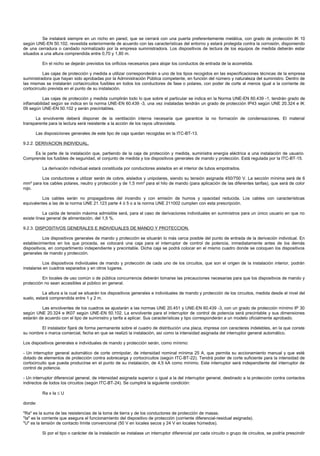 Se instalará siempre en un nicho en pared, que se cerrará con una puerta preferentemente metálica, con grado de protección IK 10
según UNE-EN 50.102, revestida exteriormente de acuerdo con las características del entorno y estará protegida contra la corrosión, disponiendo
de una cerradura o candado normalizado por la empresa suministradora. Los dispositivos de lectura de los equipos de medida deberán estar
situados a una altura comprendida entre 0,70 y 1,80 m.

          En el nicho se dejarán previstos los orificios necesarios para alojar los conductos de entrada de la acometida.

          Las cajas de protección y medida a utilizar corresponderán a uno de los tipos recogidos en las especificaciones técnicas de la empresa
suministradora que hayan sido aprobadas por la Administración Pública competente, en función del número y naturaleza del suministro. Dentro de
las mismas se instalarán cortacircuitos fusibles en todos los conductores de fase o polares, con poder de corte al menos igual a la corriente de
cortocircuito prevista en el punto de su instalación.

           Las cajas de protección y medida cumplirán todo lo que sobre el particular se indica en la Norma UNE-EN 60.439 -1, tendrán grado de
inflamabilidad según se indica en la norma UNE-EN 60.439 -3, una vez instaladas tendrán un grado de protección IP43 según UNE 20.324 e IK
09 según UNE-EN 50.102 y serán precintables.

      La envolvente deberá disponer de la ventilación interna necesaria que garantice la no formación de condensaciones. El material
transparente para la lectura será resistente a la acción de los rayos ultravioleta.

      Las disposiciones generales de este tipo de caja quedan recogidas en la ITC-BT-13.

9.2.2. DERIVACION INDIVIDUAL.

     Es la parte de la instalación que, partiendo de la caja de protección y medida, suministra energía eléctrica a una instalación de usuario.
Comprende los fusibles de seguridad, el conjunto de medida y los dispositivos generales de mando y protección. Está regulada por la ITC-BT-15.

          La derivación individual estará constituida por conductores aislados en el interior de tubos empotrados.

        Los conductores a utilizar serán de cobre, aislados y unipolares, siendo su tensión asignada 450/750 V. La sección mínima será de 6
mm² para los cables polares, neutro y protección y de 1,5 mm² para el hilo de mando (para aplicación de las diferentes tarifas), que será de color
rojo.

          Los cables serán no propagadores del incendio y con emisión de humos y opacidad reducida. Los cables con características
equivalentes a las de la norma UNE 21.123 parte 4 ó 5 o a la norma UNE 211002 cumplen con esta prescripción.

           La caída de tensión máxima admisible será, para el caso de derivaciones individuales en suministros para un único usuario en que no
existe línea general de alimentación, del 1,5 %.

9.2.3. DISPOSITIVOS GENERALES E INDIVIDUALES DE MANDO Y PROTECCION.

           Los dispositivos generales de mando y protección se situarán lo más cerca posible del punto de entrada de la derivación individual. En
establecimientos en los que proceda, se colocará una caja para el interruptor de control de potencia, inmediatamente antes de los demás
dispositivos, en compartimento independiente y precintable. Dicha caja se podrá colocar en el mismo cuadro donde se coloquen los dispositivos
generales de mando y protección.

           Los dispositivos individuales de mando y protección de cada uno de los circuitos, que son el origen de la instalación interior, podrán
instalarse en cuadros separados y en otros lugares.

          En locales de uso común o de pública concurrencia deberán tomarse las precauciones necesarias para que los dispositivos de mando y
protección no sean accesibles al público en general.

          La altura a la cual se situarán los dispositivos generales e individuales de mando y protección de los circuitos, medida desde el nivel del
suelo, estará comprendida entre 1 y 2 m.

         Las envolventes de los cuadros se ajustarán a las normas UNE 20.451 y UNE-EN 60.439 -3, con un grado de protección mínimo IP 30
según UNE 20.324 e IK07 según UNE-EN 50.102. La envolvente para el interruptor de control de potencia será precintable y sus dimensiones
estarán de acuerdo con el tipo de suministro y tarifa a aplicar. Sus características y tipo corresponderán a un modelo oficialmente aprobado.

        El instalador fijará de forma permanente sobre el cuadro de distribución una placa, impresa con caracteres indelebles, en la que conste
su nombre o marca comercial, fecha en que se realizó la instalación, así como la intensidad asignada del interruptor general automático.

Los dispositivos generales e individuales de mando y protección serán, como mínimo:

- Un interruptor general automático de corte omnipolar, de intensidad nominal mínima 25 A, que permita su accionamiento manual y que esté
dotado de elementos de protección contra sobrecarga y cortocircuitos (según ITC-BT-22). Tendrá poder de corte suficiente para la intensidad de
cortocircuito que pueda producirse en el punto de su instalación, de 4,5 kA como mínimo. Este interruptor será independiente del interruptor de
control de potencia.

- Un interruptor diferencial general, de intensidad asignada superior o igual a la del interruptor general, destinado a la protección contra contactos
indirectos de todos los circuitos (según ITC-BT-24). Se cumplirá la siguiente condición:

          Ra x Ia ≤ U

donde:

"Ra" es la suma de las resistencias de la toma de tierra y de los conductores de protección de masas.
"Ia" es la corriente que asegura el funcionamiento del dispositivo de protección (corriente diferencial-residual asignada).
"U" es la tensión de contacto límite convencional (50 V en locales secos y 24 V en locales húmedos).

          Si por el tipo o carácter de la instalación se instalase un interruptor diferencial por cada circuito o grupo de circuitos, se podría prescindir
 