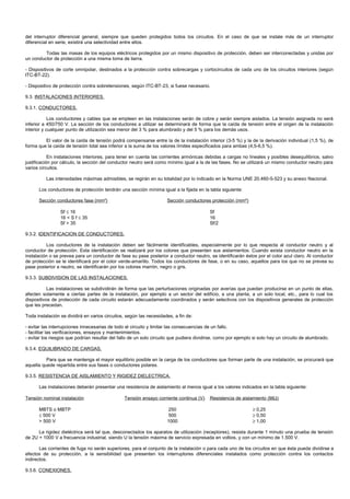 del interruptor diferencial general, siempre que queden protegidos todos los circuitos. En el caso de que se instale más de un interruptor
diferencial en serie, existirá una selectividad entre ellos.

         Todas las masas de los equipos eléctricos protegidos por un mismo dispositivo de protección, deben ser interconectadas y unidas por
un conductor de protección a una misma toma de tierra.

- Dispositivos de corte omnipolar, destinados a la protección contra sobrecargas y cortocircuitos de cada uno de los circuitos interiores (según
ITC-BT-22).

- Dispositivo de protección contra sobretensiones, según ITC-BT-23, si fuese necesario.

9.3. INSTALACIONES INTERIORES.

9.3.1. CONDUCTORES.

            Los conductores y cables que se empleen en las instalaciones serán de cobre y serán siempre aislados. La tensión asignada no será
inferior a 450/750 V. La sección de los conductores a utilizar se determinará de forma que la caída de tensión entre el origen de la instalación
interior y cualquier punto de utilización sea menor del 3 % para alumbrado y del 5 % para los demás usos.

         El valor de la caída de tensión podrá compensarse entre la de la instalación interior (3-5 %) y la de la derivación individual (1,5 %), de
forma que la caída de tensión total sea inferior a la suma de los valores límites especificados para ambas (4,5-6,5 %).

            En instalaciones interiores, para tener en cuenta las corrientes armónicas debidas a cargas no lineales y posibles desequilibrios, salvo
justificación por cálculo, la sección del conductor neutro será como mínimo igual a la de las fases. No se utilizará un mismo conductor neutro para
varios circuitos.

          Las intensidades máximas admisibles, se regirán en su totalidad por lo indicado en la Norma UNE 20.460-5-523 y su anexo Nacional.

      Los conductores de protección tendrán una sección mínima igual a la fijada en la tabla siguiente:

      Sección conductores fase (mm²)                                 Sección conductores protección (mm²)

                 Sf ≤ 16                                                                  Sf
                 16 < S f ≤ 35                                                            16
                 Sf > 35                                                                  Sf/2

9.3.2. IDENTIFICACION DE CONDUCTORES.

          Los conductores de la instalación deben ser fácilmente identificables, especialmente por lo que respecta al conductor neutro y al
conductor de protección. Esta identificación se realizará por los colores que presenten sus aislamientos. Cuando exista conductor neutro en la
instalación o se prevea para un conductor de fase su pase posterior a conductor neutro, se identificarán éstos por el color azul claro. Al conductor
de protección se le identificará por el color verde-amarillo. Todos los conductores de fase, o en su caso, aquellos para los que no se prevea su
pase posterior a neutro, se identificarán por los colores marrón, negro o gris.

9.3.3. SUBDIVISION DE LAS INSTALACIONES.

           Las instalaciones se subdividirán de forma que las perturbaciones originadas por averías que puedan producirse en un punto de ellas,
afecten solamente a ciertas partes de la instalación, por ejemplo a un sector del edificio, a una planta, a un solo local, etc., para lo cual los
dispositivos de protección de cada circuito estarán adecuadamente coordinados y serán selectivos con los dispositivos generales de protección
que les precedan.

Toda instalación se dividirá en varios circuitos, según las necesidades, a fin de:

- evitar las interrupciones innecesarias de todo el circuito y limitar las consecuencias de un fallo.
- facilitar las verificaciones, ensayos y mantenimientos.
- evitar los riesgos que podrían resultar del fallo de un solo circuito que pudiera dividirse, como por ejemplo si solo hay un circuito de alumbrado.

9.3.4. EQUILIBRADO DE CARGAS.

          Para que se mantenga el mayor equilibrio posible en la carga de los conductores que forman parte de una instalación, se procurará que
aquella quede repartida entre sus fases o conductores polares.

9.3.5. RESISTENCIA DE AISLAMIENTO Y RIGIDEZ DIELECTRICA.

      Las instalaciones deberán presentar una resistencia de aislamiento al menos igual a los valores indicados en la tabla siguiente:

Tensión nominal instalación                     Tensión ensayo corriente continua (V)     Resistencia de aislamiento (MΩ)

      MBTS o MBTP                                                     250                                      ≥ 0,25
      ≤ 500 V                                                         500                                      ≥ 0,50
      > 500 V                                                        1000                                      ≥ 1,00

      La rigidez dieléctrica será tal que, desconectados los aparatos de utilización (receptores), resista durante 1 minuto una prueba de tensión
de 2U + 1000 V a frecuencia industrial, siendo U la tensión máxima de servicio expresada en voltios, y con un mínimo de 1.500 V.

       Las corrientes de fuga no serán superiores, para el conjunto de la instalación o para cada uno de los circuitos en que ésta pueda dividirse a
efectos de su protección, a la sensibilidad que presenten los interruptores diferenciales instalados como protección contra los contactos
indirectos.

9.3.6. CONEXIONES.
 