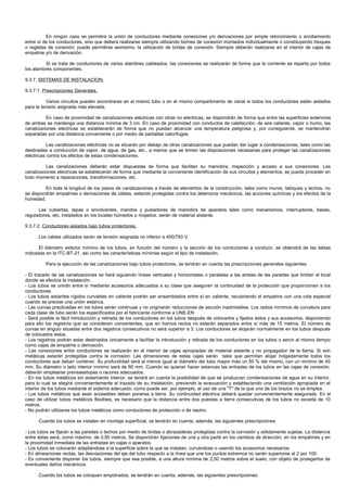En ningún caso se permitirá la unión de conductores mediante conexiones y/o derivaciones por simple retorcimiento o arrollamiento
entre sí de los conductores, sino que deberá realizarse siempre utilizando bornes de conexión montados individualmente o constituyendo bloques
o regletas de conexión; puede permitirse asimismo, la utilización de bridas de conexión. Siempre deberán realizarse en el interior de cajas de
empalme y/o de derivación.

         Si se trata de conductores de varios alambres cableados, las conexiones se realizarán de forma que la corriente se reparta por todos
los alambres componentes.

9.3.7. SISTEMAS DE INSTALACION.

9.3.7.1. Prescripciones Generales.

          Varios circuitos pueden encontrarse en el mismo tubo o en el mismo compartimento de canal si todos los conductores están aislados
para la tensión asignada más elevada.

          En caso de proximidad de canalizaciones eléctricas con otras no eléctricas, se dispondrán de forma que entre las superficies exteriores
de ambas se mantenga una distancia mínima de 3 cm. En caso de proximidad con conductos de calefacción, de aire caliente, vapor o humo, las
canalizaciones eléctricas se establecerán de forma que no puedan alcanzar una temperatura peligrosa y, por consiguiente, se mantendrán
separadas por una distancia conveniente o por medio de pantallas calorífugas.

           Las canalizaciones eléctricas no se situarán por debajo de otras canalizaciones que puedan dar lugar a condensaciones, tales como las
destinadas a conducción de vapor, de agua, de gas, etc., a menos que se tomen las disposiciones necesarias para proteger las canalizaciones
eléctricas contra los efectos de estas condensaciones.

          Las canalizaciones deberán estar dispuestas de forma que faciliten su maniobra, inspección y acceso a sus conexiones. Las
canalizaciones eléctricas se establecerán de forma que mediante la conveniente identificación de sus circuitos y elementos, se pueda proceder en
todo momento a reparaciones, transformaciones, etc.

         En toda la longitud de los pasos de canalizaciones a través de elementos de la construcción, tales como muros, tabiques y techos, no
se dispondrán empalmes o derivaciones de cables, estando protegidas contra los deterioros mecánicos, las acciones químicas y los efectos de la
humedad.

      Las cubiertas, tapas o envolventes, mandos y pulsadores de maniobra de aparatos tales como mecanismos, interruptores, bases,
reguladores, etc, instalados en los locales húmedos o mojados, serán de material aislante.

9.3.7.2. Conductores aislados bajo tubos protectores.

      Los cables utilizados serán de tensión asignada no inferior a 450/750 V.

       El diámetro exterior mínimo de los tubos, en función del número y la sección de los conductores a conducir, se obtendrá de las tablas
indicadas en la ITC-BT-21, así como las características mínimas según el tipo de instalación.

          Para la ejecución de las canalizaciones bajo tubos protectores, se tendrán en cuenta las prescripciones generales siguientes:

- El trazado de las canalizaciones se hará siguiendo líneas verticales y horizontales o paralelas a las aristas de las paredes que limitan el local
donde se efectúa la instalación.
- Los tubos se unirán entre sí mediante accesorios adecuados a su clase que aseguren la continuidad de la protección que proporcionan a los
conductores.
- Los tubos aislantes rígidos curvables en caliente podrán ser ensamblados entre sí en caliente, recubriendo el empalme con una cola especial
cuando se precise una unión estanca.
- Las curvas practicadas en los tubos serán continuas y no originarán reducciones de sección inadmisibles. Los radios mínimos de curvatura para
cada clase de tubo serán los especificados por el fabricante conforme a UNE-EN
- Será posible la fácil introducción y retirada de los conductores en los tubos después de colocarlos y fijados éstos y sus accesorios, disponiendo
para ello los registros que se consideren convenientes, que en tramos rectos no estarán separados entre sí más de 15 metros. El número de
curvas en ángulo situadas entre dos registros consecutivos no será superior a 3. Los conductores se alojarán normalmente en los tubos después
de colocados éstos.
- Los registros podrán estar destinados únicamente a facilitar la introducción y retirada de los conductores en los tubos o servir al mismo tiempo
como cajas de empalme o derivación.
- Las conexiones entre conductores se realizarán en el interior de cajas apropiadas de material aislante y no propagador de la llama. Si son
metálicas estarán protegidas contra la corrosión. Las dimensiones de estas cajas serán tales que permitan alojar holgadamente todos los
conductores que deban contener. Su profundidad será al menos igual al diámetro del tubo mayor más un 50 % del mismo, con un mínimo de 40
mm. Su diámetro o lado interior mínimo será de 60 mm. Cuando se quieran hacer estancas las entradas de los tubos en las cajas de conexión,
deberán emplearse prensaestopas o racores adecuados.
- En los tubos metálicos sin aislamiento interior, se tendrá en cuenta la posibilidad de que se produzcan condensaciones de agua en su interior,
para lo cual se elegirá convenientemente el trazado de su instalación, previendo la evacuación y estableciendo una ventilación apropiada en el
interior de los tubos mediante el sistema adecuado, como puede ser, por ejemplo, el uso de una "T" de la que uno de los brazos no se emplea.
- Los tubos metálicos que sean accesibles deben ponerse a tierra. Su continuidad eléctrica deberá quedar convenientemente asegurada. En el
caso de utilizar tubos metálicos flexibles, es necesario que la distancia entre dos puestas a tierra consecutivas de los tubos no exceda de 10
metros.
- No podrán utilizarse los tubos metálicos como conductores de protección o de neutro.

      Cuando los tubos se instalen en montaje superficial, se tendrán en cuenta, además, las siguientes prescripciones:

- Los tubos se fijarán a las paredes o techos por medio de bridas o abrazaderas protegidas contra la corrosión y sólidamente sujetas. La distancia
entre éstas será, como máximo, de 0,50 metros. Se dispondrán fijaciones de una y otra parte en los cambios de dirección, en los empalmes y en
la proximidad inmediata de las entradas en cajas o aparatos.
- Los tubos se colocarán adaptándose a la superficie sobre la que se instalan, curvándose o usando los accesorios necesarios.
- En alineaciones rectas, las desviaciones del eje del tubo respecto a la línea que une los puntos extremos no serán superiores al 2 por 100.
- Es conveniente disponer los tubos, siempre que sea posible, a una altura mínima de 2,50 metros sobre el suelo, con objeto de protegerlos de
eventuales daños mecánicos.

      Cuando los tubos se coloquen empotrados, se tendrán en cuenta, además, las siguientes prescripciones:
 